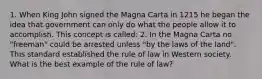 1. When King John signed the Magna Carta in 1215 he began the idea that government can only do what the people allow it to accomplish. This concept is called: 2. In the Magna Carta no "freeman" could be arrested unless "by the laws of the land". This standard established the rule of law in Western society. What is the best example of the rule of law?