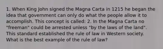 1. When King John signed the Magna Carta in 1215 he began the idea that government can only do what the people allow it to accomplish. This concept is called: 2. In the Magna Carta no "freeman" could be arrested unless "by the laws of the land". This standard established the rule of law in Western society. What is the best example of the rule of law?