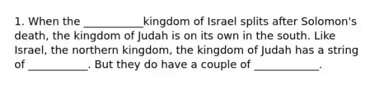 1. When the ___________kingdom of Israel splits after Solomon's death, the kingdom of Judah is on its own in the south. Like Israel, the northern kingdom, the kingdom of Judah has a string of ___________. But they do have a couple of ____________.