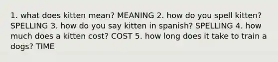 1. what does kitten mean? MEANING 2. how do you spell kitten? SPELLING 3. how do you say kitten in spanish? SPELLING 4. how much does a kitten cost? COST 5. how long does it take to train a dogs? TIME