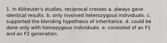 1. In Kölreuter's studies, reciprocal crosses a. always gave identical results. b. only involved heterozygous individuals. c. supported the blending hypothesis of inheritance. d. could be done only with homozygous individuals. e. consisted of an F1 and an F2 generation.