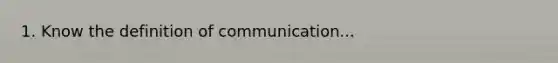 1. Know the definition of communication...