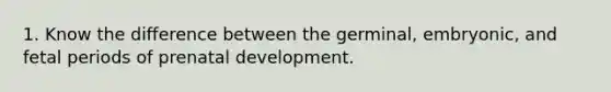 1. Know the difference between the germinal, embryonic, and fetal periods of prenatal development.