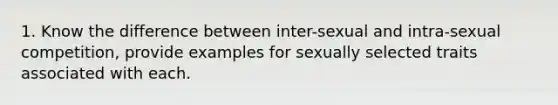 1. Know the difference between inter-sexual and intra-sexual competition, provide examples for sexually selected traits associated with each.