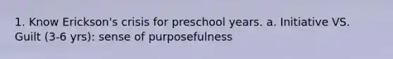 1. Know Erickson's crisis for preschool years. a. Initiative VS. Guilt (3-6 yrs): sense of purposefulness