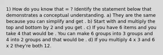 1) How do you know that = ? Identify the statement below that demonstrates a conceptual understanding. a) They are the same because you can simplify and get . b) Start with and multiply the top and bottom by 2 and you get . c) If you have 6 items and you take 4 that would be . You can make 6 groups into 3 groups and 4 into 2 groups and that would be . d) If you multiply 4 x 3 and 6 x 2 they're both 12.