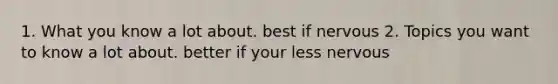 1. What you know a lot about. best if nervous 2. Topics you want to know a lot about. better if your less nervous