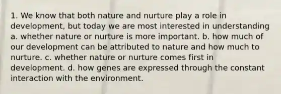 1. We know that both nature and nurture play a role in development, but today we are most interested in understanding a. whether nature or nurture is more important. b. how much of our development can be attributed to nature and how much to nurture. c. whether nature or nurture comes first in development. d. how genes are expressed through the constant interaction with the environment.