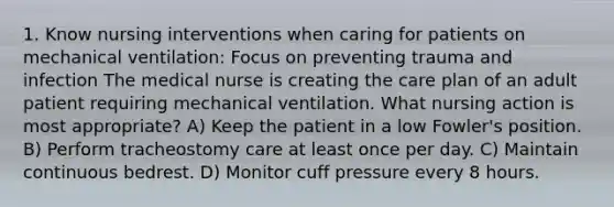 1. Know nursing interventions when caring for patients on mechanical ventilation: Focus on preventing trauma and infection The medical nurse is creating the care plan of an adult patient requiring mechanical ventilation. What nursing action is most appropriate? A) Keep the patient in a low Fowler's position. B) Perform tracheostomy care at least once per day. C) Maintain continuous bedrest. D) Monitor cuff pressure every 8 hours.