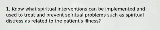 1. Know what spiritual interventions can be implemented and used to treat and prevent spiritual problems such as spiritual distress as related to the patient's illness?