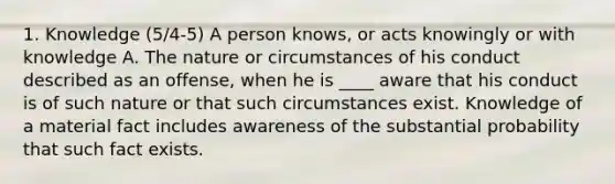 1. Knowledge (5/4-5) A person knows, or acts knowingly or with knowledge A. The nature or circumstances of his conduct described as an offense, when he is ____ aware that his conduct is of such nature or that such circumstances exist. Knowledge of a material fact includes awareness of the substantial probability that such fact exists.