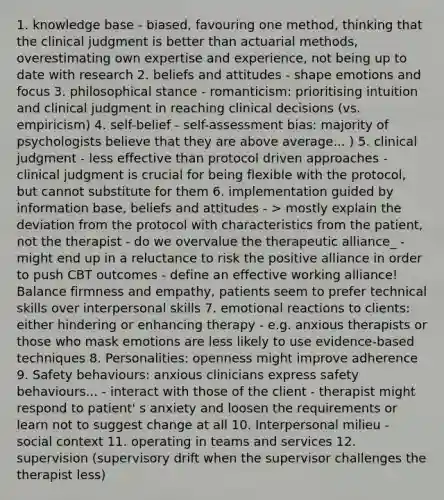 1. knowledge base - biased, favouring one method, thinking that the clinical judgment is better than actuarial methods, overestimating own expertise and experience, not being up to date with research 2. beliefs and attitudes - shape emotions and focus 3. philosophical stance - romanticism: prioritising intuition and clinical judgment in reaching clinical decisions (vs. empiricism) 4. self-belief - self-assessment bias: majority of psychologists believe that they are above average... ) 5. clinical judgment - less effective than protocol driven approaches - clinical judgment is crucial for being flexible with the protocol, but cannot substitute for them 6. implementation guided by information base, beliefs and attitudes - > mostly explain the deviation from the protocol with characteristics from the patient, not the therapist - do we overvalue the therapeutic alliance_ - might end up in a reluctance to risk the positive alliance in order to push CBT outcomes - define an effective working alliance! Balance firmness and empathy, patients seem to prefer technical skills over interpersonal skills 7. emotional reactions to clients: either hindering or enhancing therapy - e.g. anxious therapists or those who mask emotions are less likely to use evidence-based techniques 8. Personalities: openness might improve adherence 9. Safety behaviours: anxious clinicians express safety behaviours... - interact with those of the client - therapist might respond to patient' s anxiety and loosen the requirements or learn not to suggest change at all 10. Interpersonal milieu - social context 11. operating in teams and services 12. supervision (supervisory drift when the supervisor challenges the therapist less)