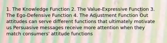 1. The Knowledge Function 2. The Value-Expressive Function 3. The Ego-Defensive Function 4. The Adjustment Function Out attitudes can serve different functions that ultimately motivate us Persuasive messages receive more attention when they match consumers' attitude functions