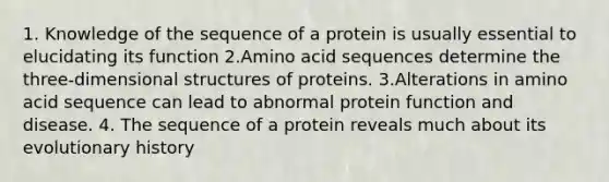 1. Knowledge of the sequence of a protein is usually essential to elucidating its function 2.Amino acid sequences determine the three-dimensional structures of proteins. 3.Alterations in amino acid sequence can lead to abnormal protein function and disease. 4. The sequence of a protein reveals much about its evolutionary history