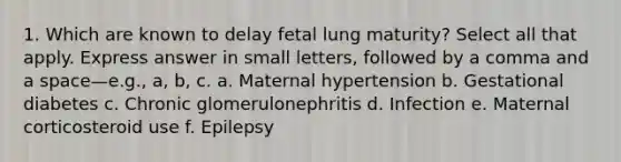 1. Which are known to delay fetal lung maturity? Select all that apply. Express answer in small letters, followed by a comma and a space—e.g., a, b, c. a. Maternal hypertension b. Gestational diabetes c. Chronic glomerulonephritis d. Infection e. Maternal corticosteroid use f. Epilepsy