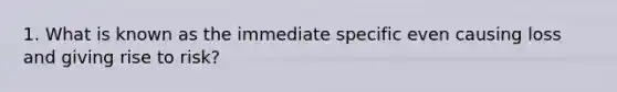 1. What is known as the immediate specific even causing loss and giving rise to risk?