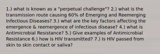 1.) what is known as a "perpetual challenge"? 2.) what is the transmission route causing 60% of Emerging and Reemerging Infectious Diseases? 3.) what are the key factors affecting the emergence & reemergence of infectious disease? 4.) what is Antimicrobial Resistance? 5.) Give examples of Antimicrobial Resistance 6.) how is HIV transmitted? 7.) Is HIV passed from skin to skin contact or saliva?