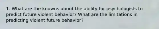 1. What are the knowns about the ability for psychologists to predict future violent behavior? What are the limitations in predicting violent future behavior?