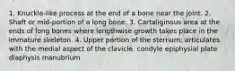 1. Knuckle-like process at the end of a bone near the joint. 2. Shaft or mid-portion of a long bone. 3. Cartaliginous area at the ends of long bones where lengthwise growth takes place in the immature skeleton. 4. Upper portion of the sternum; articulates with the medial aspect of the clavicle. condyle epiphysial plate diaphysis manubrium