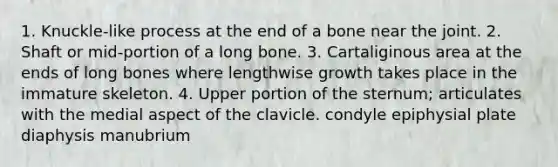 1. Knuckle-like process at the end of a bone near the joint. 2. Shaft or mid-portion of a long bone. 3. Cartaliginous area at the ends of long bones where lengthwise growth takes place in the immature skeleton. 4. Upper portion of the sternum; articulates with the medial aspect of the clavicle. condyle epiphysial plate diaphysis manubrium