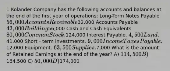 1 Kolander Company has the following accounts and balances at the end of the first year of operations: Long-Term Notes Payable 56,000 Accounts Receivable32,000 Accounts Payable 42,000 Building56,000 Cash and Cash Equivalents 80,000 Common Stock.124,000 Interest Payable. 4,500 Land.41,000 Short - term investments. 9,000 Income Taxes Payable.12,000 Equipment. 63,500 Supplies.7,000 What is the amount of Retained Earnings at the end of the year? A) 114,500 B)164,500 C) 50,000 D)174,000