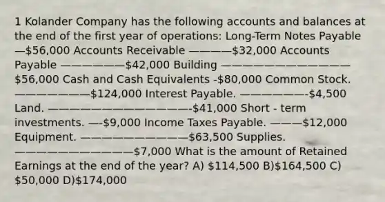 1 Kolander Company has the following accounts and balances at the end of the first year of operations: Long-Term Notes Payable —56,000 Accounts Receivable ————32,000 Accounts Payable ——————42,000 Building ————————————56,000 Cash and Cash Equivalents -80,000 Common Stock. ———————124,000 Interest Payable. ——————-4,500 Land. —————————————-41,000 Short - term investments. —-9,000 Income Taxes Payable. ———12,000 Equipment. ——————————63,500 Supplies. ———————————7,000 What is the amount of Retained Earnings at the end of the year? A) 114,500 B)164,500 C) 50,000 D)174,000