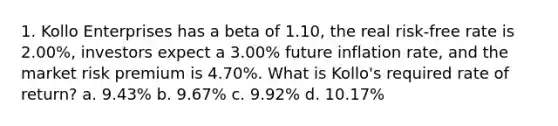 1. Kollo Enterprises has a beta of 1.10, the real risk-free rate is 2.00%, investors expect a 3.00% future inflation rate, and the market risk premium is 4.70%. What is Kollo's required rate of return? a. 9.43% b. 9.67% c. 9.92% d. 10.17%