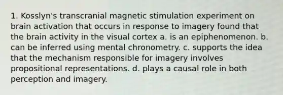 1. Kosslyn's transcranial magnetic stimulation experiment on brain activation that occurs in response to imagery found that the brain activity in the visual cortex a. is an epiphenomenon. b. can be inferred using mental chronometry. c. supports the idea that the mechanism responsible for imagery involves propositional representations. d. plays a causal role in both perception and imagery.