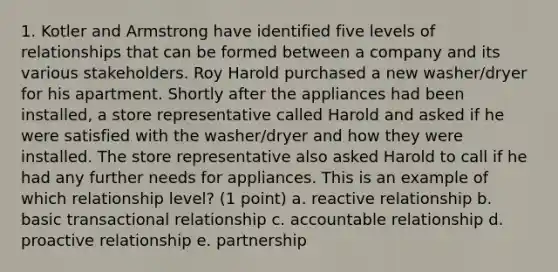 1. Kotler and Armstrong have identified five levels of relationships that can be formed between a company and its various stakeholders. Roy Harold purchased a new washer/dryer for his apartment. Shortly after the appliances had been installed, a store representative called Harold and asked if he were satisfied with the washer/dryer and how they were installed. The store representative also asked Harold to call if he had any further needs for appliances. This is an example of which relationship level? (1 point) a. reactive relationship b. basic transactional relationship c. accountable relationship d. proactive relationship e. partnership