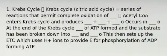 1. Krebs Cycle ⮚ Krebs cycle (citric acid cycle) = series of reactions that permit complete oxidation of ___ ⮚ Acetyl CoA enters Krebs cycle and produces ___ + ___ + ___ o Occurs in ___ o At the end of the Krebs cycle ___ of ATP formed and the substrate has been broken down into ___ and ___ o This then sets up the ETC which uses H+ ions to provide E for phosphorylation of ADP forming ATP