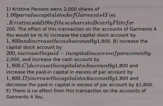 1) Kristine Parsons owns 2,000 shares of 1.00 <a href='https://www.questionai.com/knowledge/kLpXEGfnaF-par-value' class='anchor-knowledge'>par value</a> capital stock of Garments 4 You. Kristine sold 100 of these shares to Beverly Plito for200. The effect of this transaction on the accounts of Garments 4 You would be to A) increase the capital stock account by 1,800 and increase the cash account by1,800. B) increase the capital stock account by 200, increase the paid-in capital in excess of par account by2,000, and increase the cash account by 1,800. C) decrease the capital stock account by1,800 and increase the paid-in capital in excess of par account by 1,800. D) increase the capital stock account by1,800 and decrease the paid-in capital in excess of par account by 1,800. E) There is no effect from this transaction on the accounts of Garments 4 You.