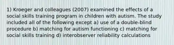 1) Kroeger and colleagues (2007) examined the effects of a social skills training program in children with autism. The study included all of the following except a) use of a double-blind procedure b) matching for autism functioning c) matching for social skills training d) interobserver reliability calculations