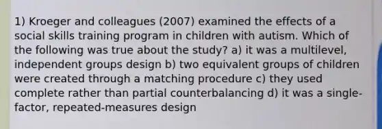 1) Kroeger and colleagues (2007) examined the effects of a social skills training program in children with autism. Which of the following was true about the study? a) it was a multilevel, independent groups design b) two equivalent groups of children were created through a matching procedure c) they used complete rather than partial counterbalancing d) it was a single-factor, repeated-measures design