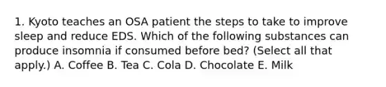 1. Kyoto teaches an OSA patient the steps to take to improve sleep and reduce EDS. Which of the following substances can produce insomnia if consumed before bed? (Select all that apply.) A. Coffee B. Tea C. Cola D. Chocolate E. Milk