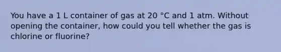 You have a 1 L container of gas at 20 °C and 1 atm. Without opening the container, how could you tell whether the gas is chlorine or fluorine?