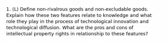 1. (L) Define non-rivalrous goods and non-excludable goods. Explain how these two features relate to knowledge and what role they play in the process of technological innovation and technological diffusion. What are the pros and cons of intellectual property rights in relationship to these features?