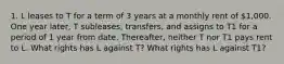 1. L leases to T for a term of 3 years at a monthly rent of 1,000. One year later, T subleases, transfers, and assigns to T1 for a period of 1 year from date. Thereafter, neither T nor T1 pays rent to L. What rights has L against T? What rights has L against T1?