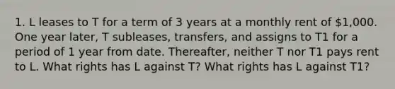 1. L leases to T for a term of 3 years at a monthly rent of 1,000. One year later, T subleases, transfers, and assigns to T1 for a period of 1 year from date. Thereafter, neither T nor T1 pays rent to L. What rights has L against T? What rights has L against T1?