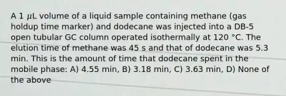 A 1 𝜇L volume of a liquid sample containing methane (gas holdup time marker) and dodecane was injected into a DB-5 open tubular GC column operated isothermally at 120 °C. The elution time of methane was 45 s and that of dodecane was 5.3 min. This is the amount of time that dodecane spent in the mobile phase: A) 4.55 min, B) 3.18 min, C) 3.63 min, D) None of the above