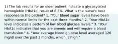 1) The lab results for an older patient indicate a glycosylated hemoglobin (HbA1c) result of 6.5%. What is the nurse's best response to the patient? 1. "Your blood sugar levels have been within normal limits for the past three months." 2. "Your HbA1c level indicates a pattern of low blood glucose levels." 3. "Your HbA1c indicates that you are anemic and will require a blood transfusion." 4. "Your average blood glucose level averaged 126 mg/dl over the past 3 months, which is high."