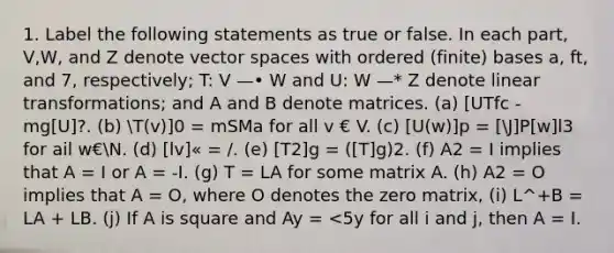 1. Label the following statements as true or false. In each part, V,W, and Z denote vector spaces with ordered (finite) bases a, ft, and 7, respectively; T: V —• W and U: W —* Z denote linear transformations; and A and B denote matrices. (a) [UTfc - mg[U]?. (b) T(v)]0 = mSMa for all v € V. (c) [U(w)]p = [J]P[w]l3 for ail w€N. (d) [lv]« = /. (e) [T2]g = ([T]g)2. (f) A2 = I implies that A = I or A = -I. (g) T = LA for some matrix A. (h) A2 = O implies that A = O, where O denotes the zero matrix, (i) L^+B = LA + LB. (j) If A is square and Ay = <5y for all i and j, then A = I.