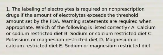 1. The labeling of electrolytes is required on nonprescription drugs if the amount of electrolytes exceeds the threshold amount set by the FDA. Warning statements are required when appropriate. Which of the following is listed correctly? A. Calcium or sodium restricted diet B. Sodium or calcium restricted diet C. Potassium or magnesium restricted diet D. Magnesium or calcium restricted diet E. Sodium or magnesium restricted diet