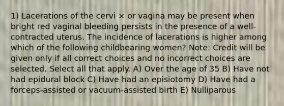 1) Lacerations of the cervi × or vagina may be present when bright red vaginal bleeding persists in the presence of a well-contracted uterus. The incidence of lacerations is higher among which of the following childbearing women? Note: Credit will be given only if all correct choices and no incorrect choices are selected. Select all that apply. A) Over the age of 35 B) Have not had epidural block C) Have had an episiotomy D) Have had a forceps-assisted or vacuum-assisted birth E) Nulliparous