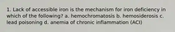 1. Lack of accessible iron is the mechanism for iron deficiency in which of the following? a. hemochromatosis b. hemosiderosis c. lead poisoning d. anemia of chronic inflammation (ACI)