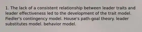 1. The lack of a consistent relationship between leader traits and leader effectiveness led to the development of the trait model. Fiedler's contingency model. House's path-goal theory. leader substitutes model. behavior model.