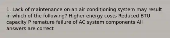 1. Lack of maintenance on an air conditioning system may result in which of the following? Higher energy costs Reduced BTU capacity P remature failure of AC system components All answers are correct