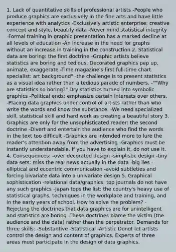 1. Lack of quantitative skills of professional artists -People who produce graphics are exclusively in the fine arts and have little experience with analytics -Exclusively artistic enterprise: creative concept and style, beautify data -Never mind statistical integrity -Formal training in graphic presentation has a marked decline at all levels of education -An increase in the need for graphs without an increase in training in the construction 2. Statistical data are boring: the first doctrine -Graphic artists believe statistics are boring and tedious. Decorated graphics pep up, animate, exaggerate -Time magazine's first full-time chart specialist: art background" -the challenge is to present statistics as a visual idea rather than a tedious parade of numbers. -""Why are statistics so boring?" Dry statistics turned into symbolic graphics -Political ends: emphasize certain interests over others. -Placing data graphics under control of artists rather than who write the words and know the substance. -We need specialized skill, statistical skill and hard work as creating a beautiful story 3. Graphics are only for the unsophisticated reader: the second doctrine -Divert and entertain the audience who find the words in the text too difficult -Graphics are intended more to lure the reader's attention away from the advertising -Graphics must be instantly understandable. If you have to explain it, do not use it. 4. Consequences: -over decorated design -simplistic design -tiny data sets: miss the real news actually in the data -big lies -elliptical and eccentric communication -avoid subtleties and forcing bivariate data into a univariate design 5. Graphical sophistication -relational data/graphics: top journals do not have any such graphics -Japan tops the list: the country's heavy use of statistical graphs, techniques in the workplace and training, and in the early years of school. How to solve the problem? -Rejecting the doctrines that data graphics are for unintelligent and statistics are boring -These doctrines blame the victim (the audience and the data) rather than the perpetrator. Demands for three skills: -Substantive -Statistical -Artistic Donot let artists control the design and content of graphics. Experts of three areas must participate in the design of data graphics.