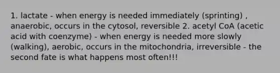 1. lactate - when energy is needed immediately (sprinting) , anaerobic, occurs in the cytosol, reversible 2. acetyl CoA (acetic acid with coenzyme) - when energy is needed more slowly (walking), aerobic, occurs in the mitochondria, irreversible - the second fate is what happens most often!!!