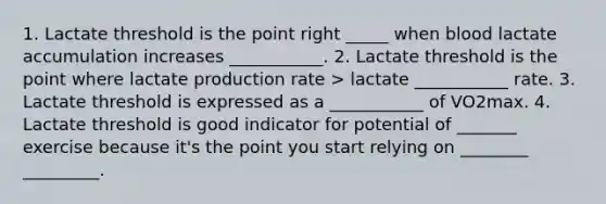 1. Lactate threshold is the point right _____ when blood lactate accumulation increases ___________. 2. Lactate threshold is the point where lactate production rate > lactate ___________ rate. 3. Lactate threshold is expressed as a ___________ of VO2max. 4. Lactate threshold is good indicator for potential of _______ exercise because it's the point you start relying on ________ _________.