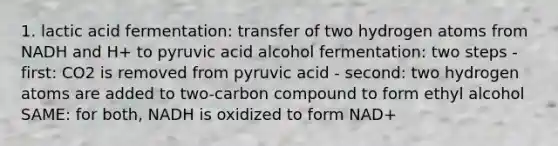 1. lactic acid fermentation: transfer of two hydrogen atoms from NADH and H+ to pyruvic acid alcohol fermentation: two steps - first: CO2 is removed from pyruvic acid - second: two hydrogen atoms are added to two-carbon compound to form ethyl alcohol SAME: for both, NADH is oxidized to form NAD+